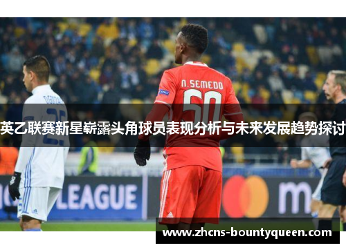 英乙联赛新星崭露头角球员表现分析与未来发展趋势探讨 英乙联赛新星崭露头角球员表现分析与未来发展趋势探讨