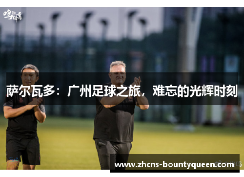 萨尔瓦多:广州足球之旅,难忘的光辉时刻 萨尔瓦多:广州足球之旅,难忘的光辉时刻