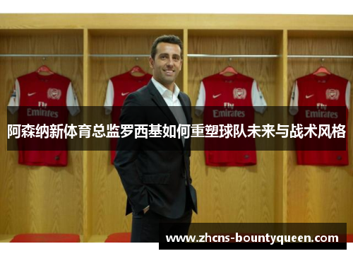 阿森纳新体育总监罗西基如何重塑球队未来与战术风格