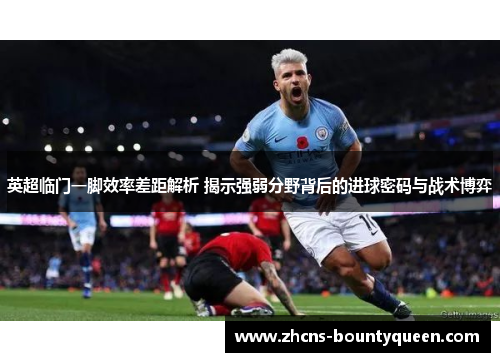 英超临门一脚效率差距解析 揭示强弱分野背后的进球密码与战术博弈 英超临门一脚效率差距解析 揭示强弱分野背后的进球密码与战术博弈