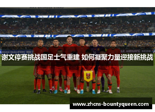谢文停赛挑战国足士气重建 如何凝聚力量迎接新挑战