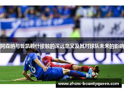 阿森纳与哲凯赖什接触的深远意义及其对球队未来的影响