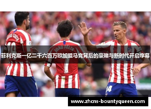 菲利克斯一亿二千六百万欧加盟马竞背后的豪赌与新时代开启序幕