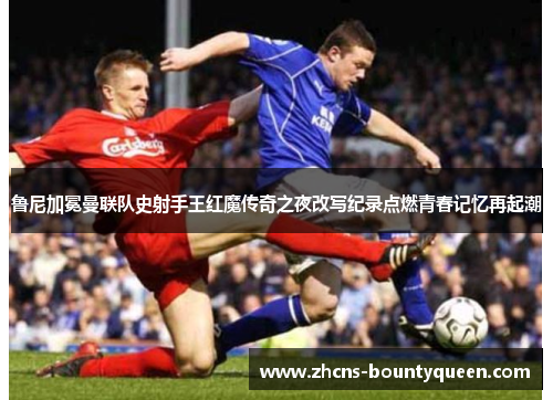 鲁尼加冕曼联队史射手王红魔传奇之夜改写纪录点燃青春记忆再起潮