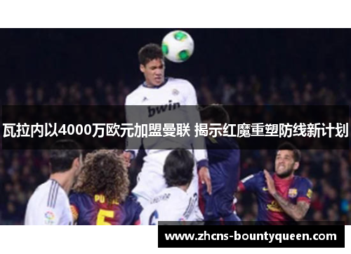 瓦拉内以4000万欧元加盟曼联 揭示红魔重塑防线新计划 瓦拉内以4000万欧元加盟曼联 揭示红魔重塑防线新计划